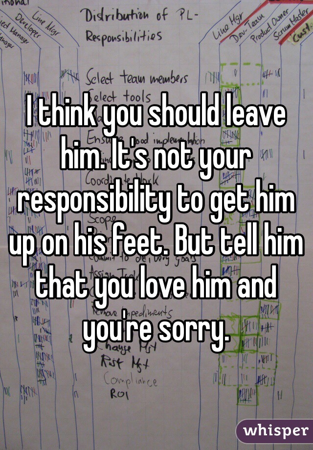 I think you should leave him. It's not your responsibility to get him up on his feet. But tell him that you love him and you're sorry.