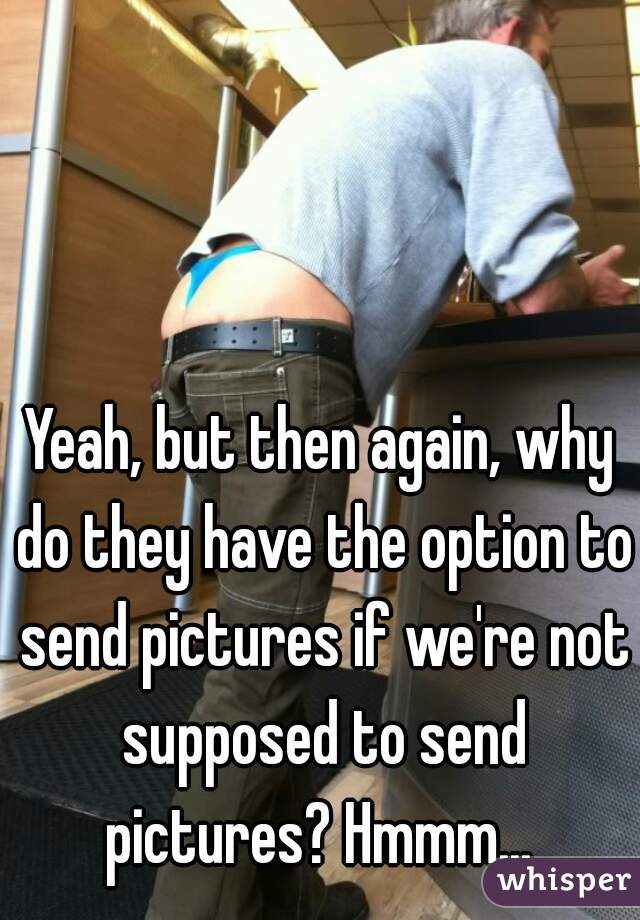 Yeah, but then again, why do they have the option to send pictures if we're not supposed to send pictures? Hmmm... 