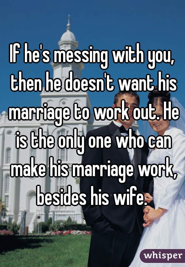 If he's messing with you, then he doesn't want his marriage to work out. He is the only one who can make his marriage work, besides his wife. 