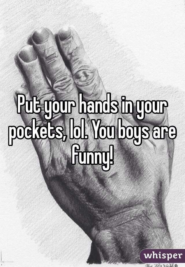 Put your hands in your pockets, lol. You boys are funny!