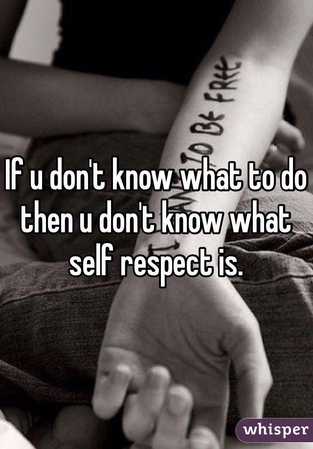If u don't know what to do then u don't know what self respect is. 