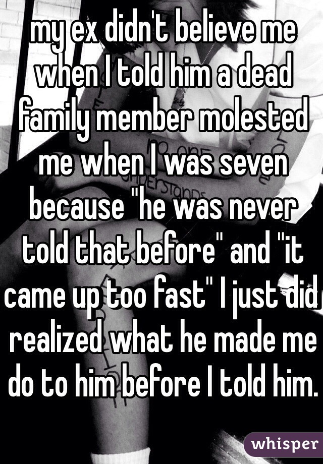 my ex didn't believe me when I told him a dead family member molested me when I was seven because "he was never told that before" and "it came up too fast" I just did realized what he made me do to him before I told him. 