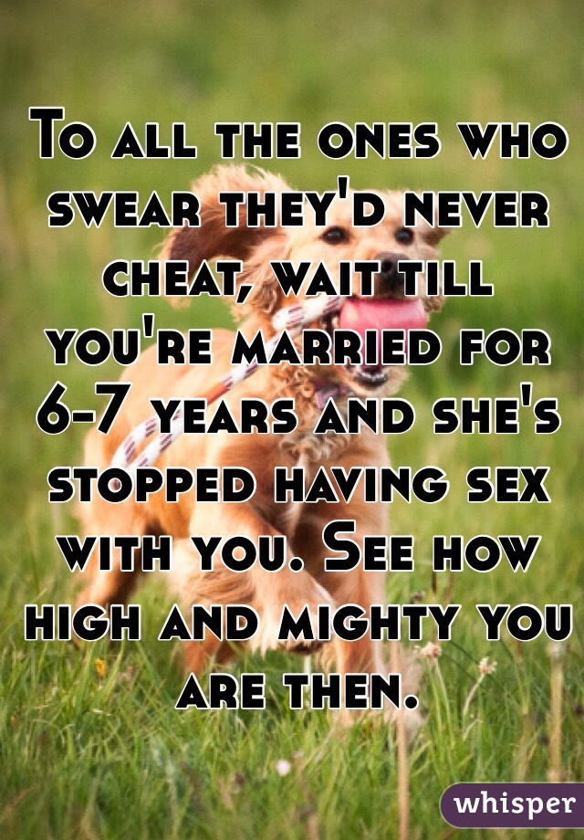 To all the ones who swear they'd never cheat, wait till you're married for 6-7 years and she's stopped having sex with you. See how high and mighty you are then. 