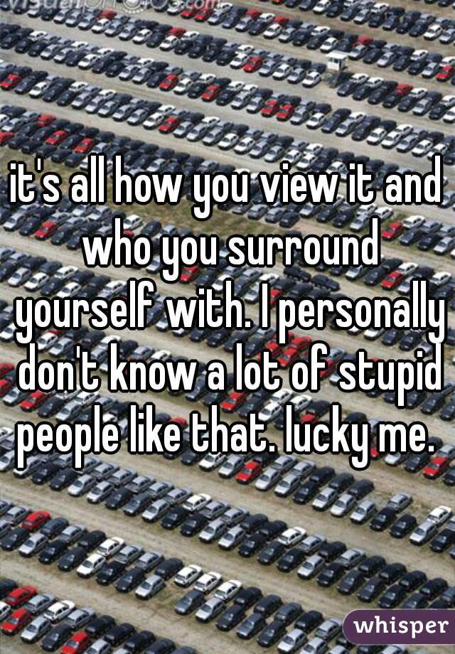 it's all how you view it and who you surround yourself with. I personally don't know a lot of stupid people like that. lucky me. 