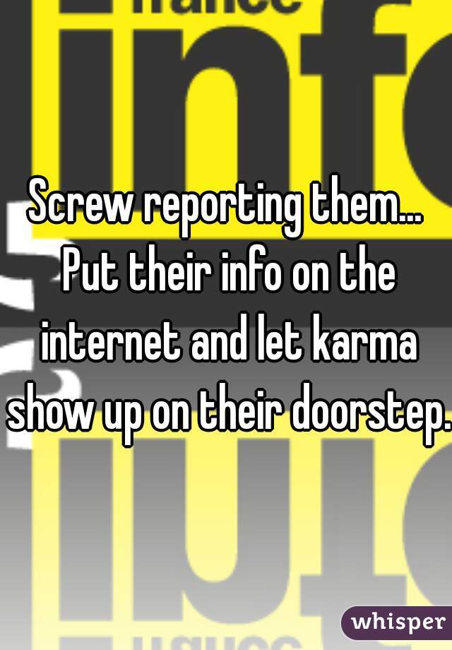 Screw reporting them... Put their info on the internet and let karma show up on their doorstep. 