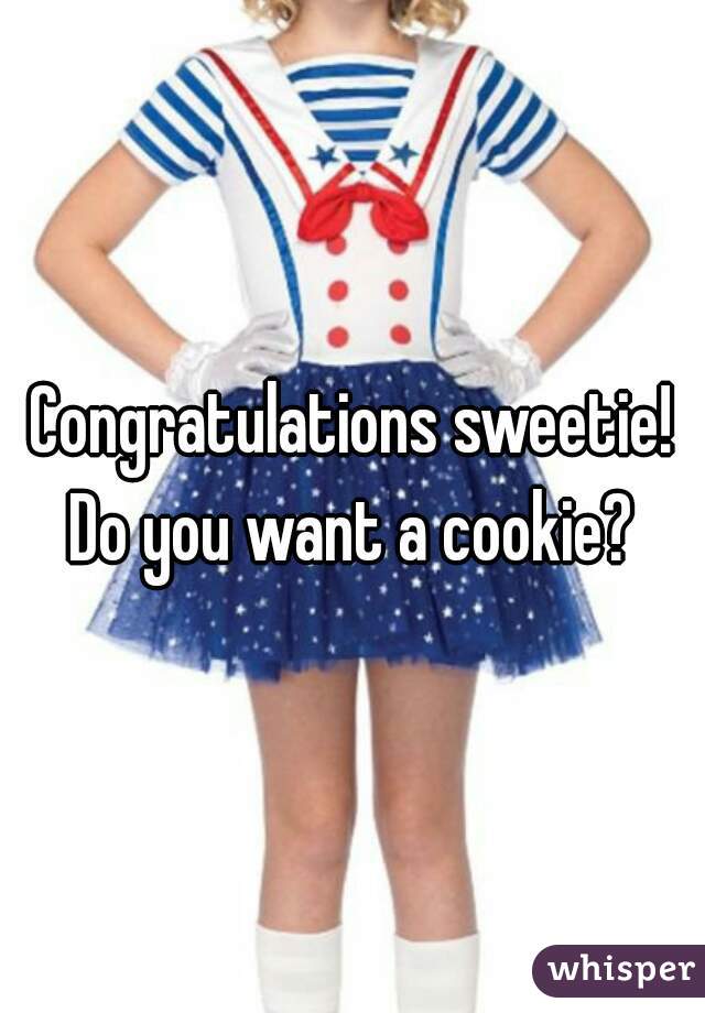 Congratulations sweetie! Do you want a cookie? 
