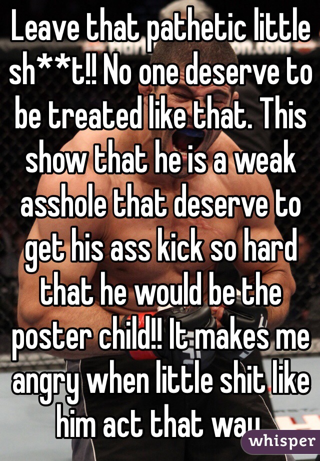 Leave that pathetic little sh**t!! No one deserve to be treated like that. This show that he is a weak asshole that deserve to get his ass kick so hard that he would be the poster child!! It makes me angry when little shit like him act that way. 
