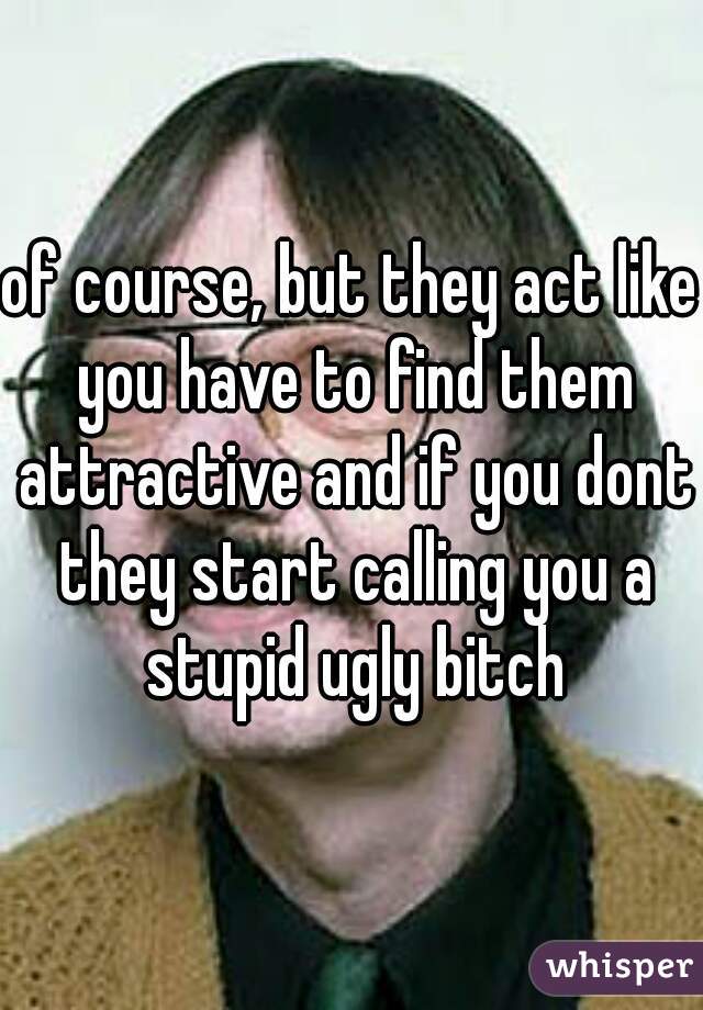 of course, but they act like you have to find them attractive and if you dont they start calling you a stupid ugly bitch
