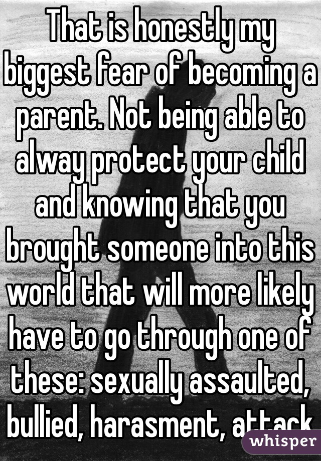 That is honestly my biggest fear of becoming a parent. Not being able to alway protect your child and knowing that you brought someone into this world that will more likely have to go through one of these: sexually assaulted, bullied, harasment, attack