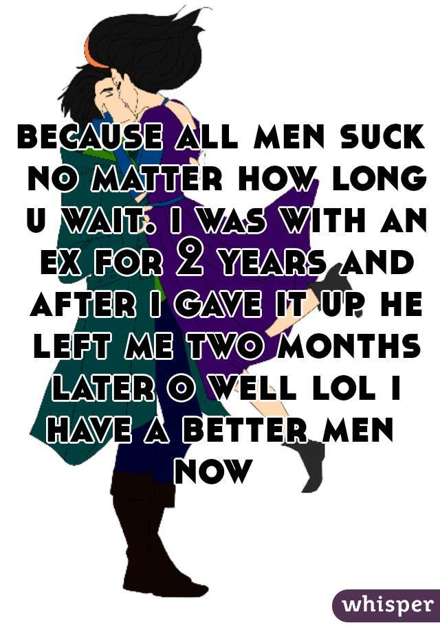 because all men suck no matter how long u wait. i was with an ex for 2 years and after i gave it up he left me two months later o well lol i have a better men 
now 