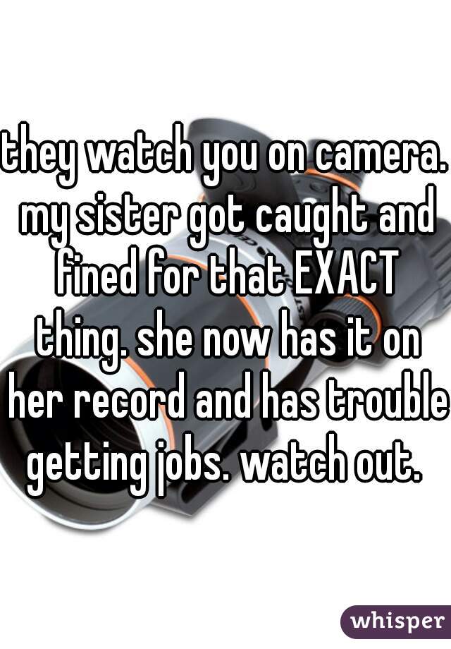 they watch you on camera. my sister got caught and fined for that EXACT thing. she now has it on her record and has trouble getting jobs. watch out. 