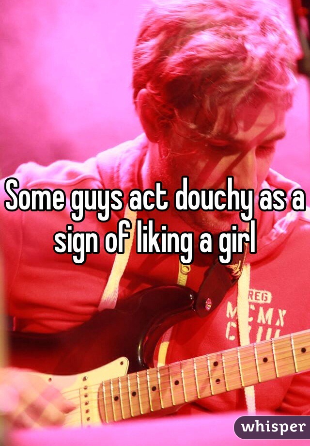 Some guys act douchy as a sign of liking a girl