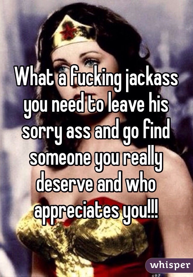 What a fucking jackass you need to leave his sorry ass and go find someone you really deserve and who appreciates you!!!