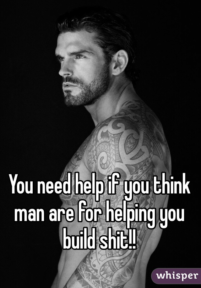 You need help if you think man are for helping you build shit!!