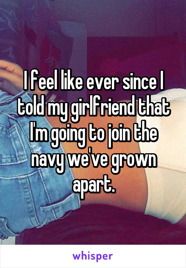 I feel like ever since I told my girlfriend that I'm going to join the navy we've grown apart.