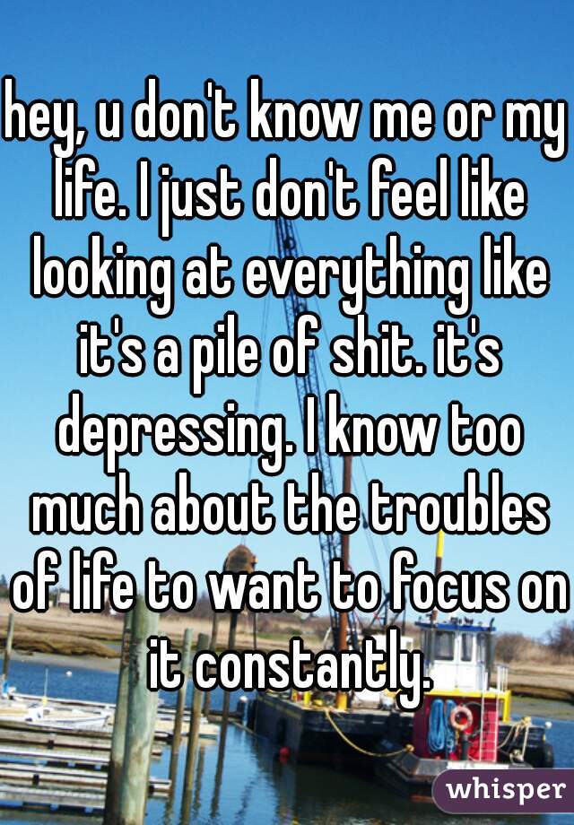 hey, u don't know me or my life. I just don't feel like looking at everything like it's a pile of shit. it's depressing. I know too much about the troubles of life to want to focus on it constantly.