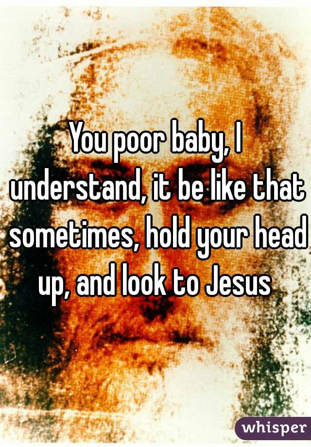 You poor baby, I understand, it be like that sometimes, hold your head up, and look to Jesus 