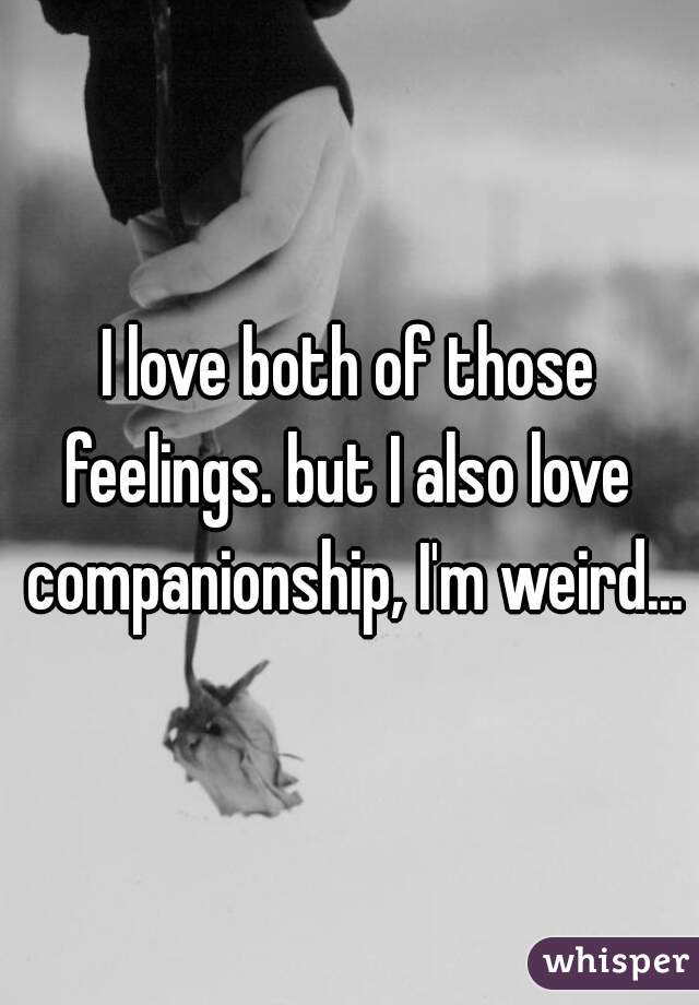 I love both of those feelings. but I also love  companionship, I'm weird...