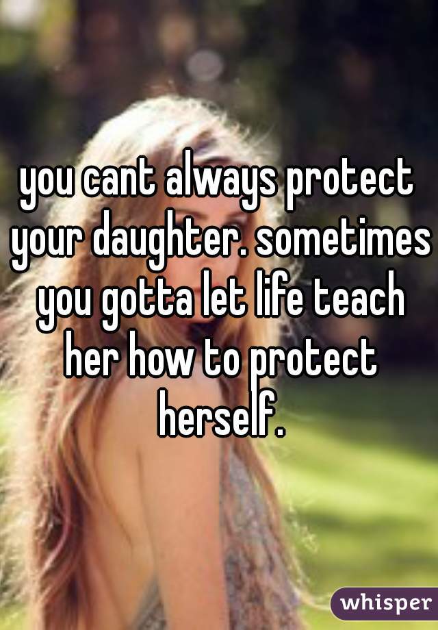 you cant always protect your daughter. sometimes you gotta let life teach her how to protect herself.