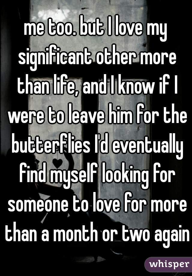 me too. but I love my significant other more than life, and I know if I were to leave him for the butterflies I'd eventually find myself looking for someone to love for more than a month or two again.