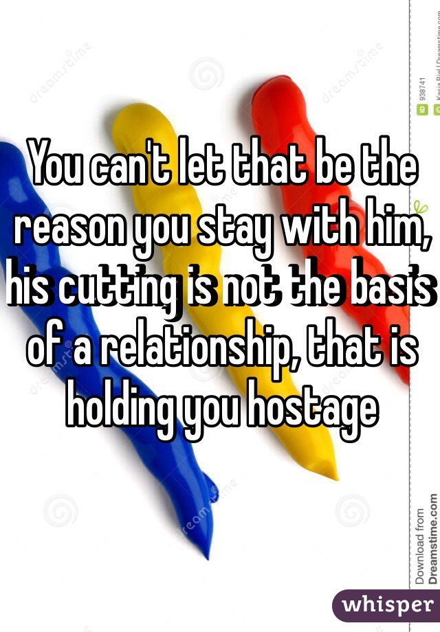 You can't let that be the reason you stay with him, his cutting is not the basis of a relationship, that is holding you hostage