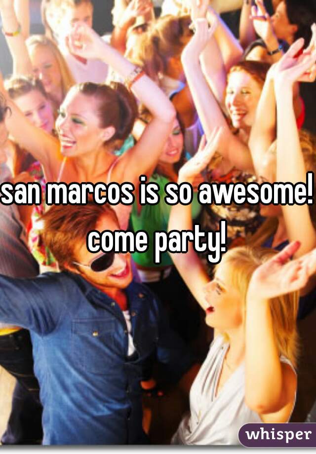 san marcos is so awesome! come party! 