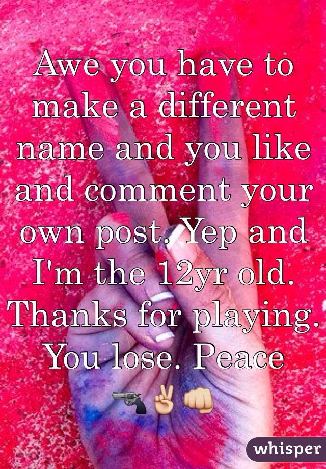 Awe you have to make a different name and you like and comment your own post. Yep and I'm the 12yr old. Thanks for playing. You lose. Peace 
️🔫✌️👊