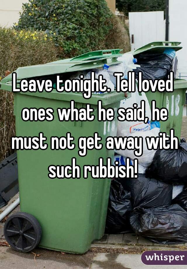 Leave tonight. Tell loved ones what he said, he must not get away with such rubbish! 