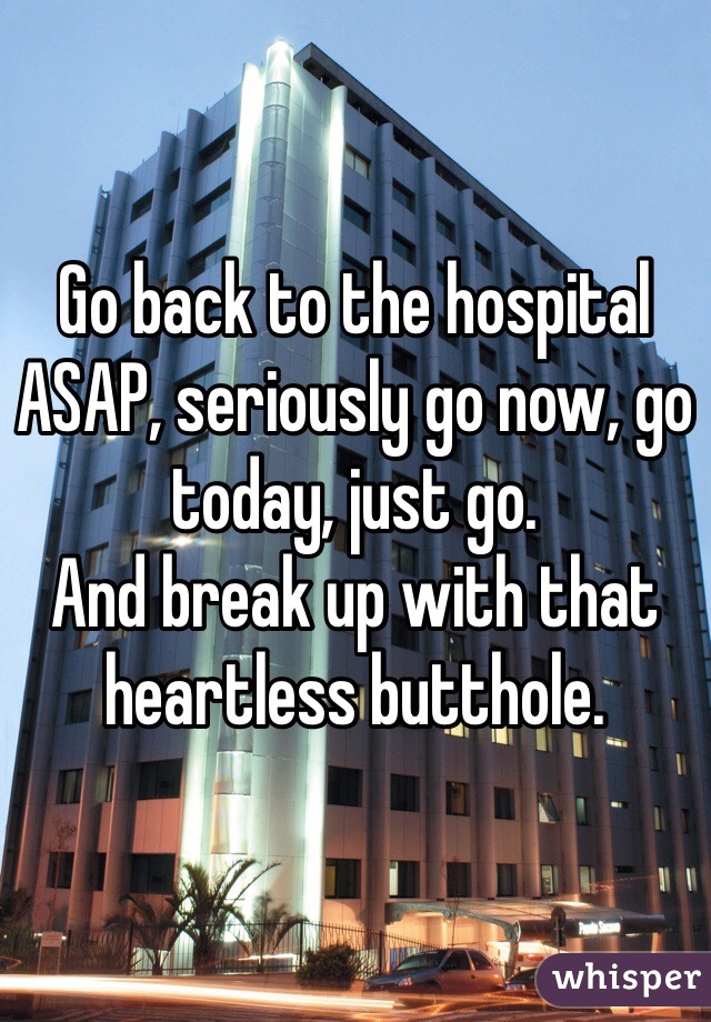 Go back to the hospital ASAP, seriously go now, go today, just go.
And break up with that heartless butthole.