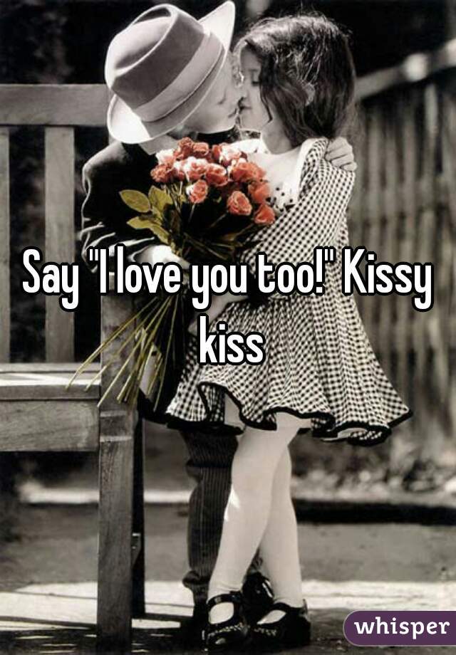 Say "I love you too!" Kissy kiss