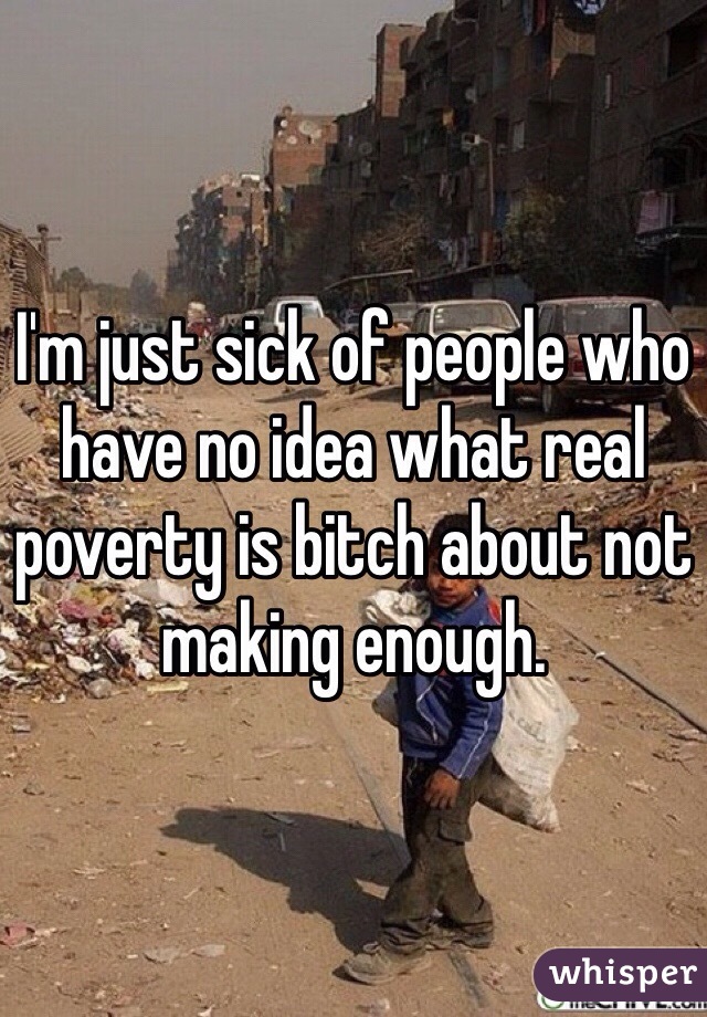 I'm just sick of people who have no idea what real poverty is bitch about not making enough. 