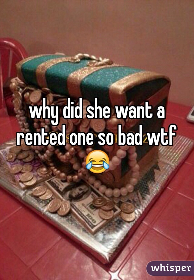 why did she want a rented one so bad wtf 😂