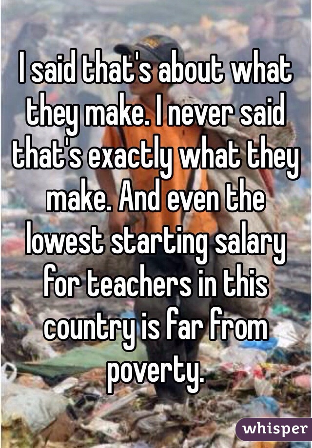 I said that's about what they make. I never said that's exactly what they make. And even the lowest starting salary for teachers in this country is far from poverty. 