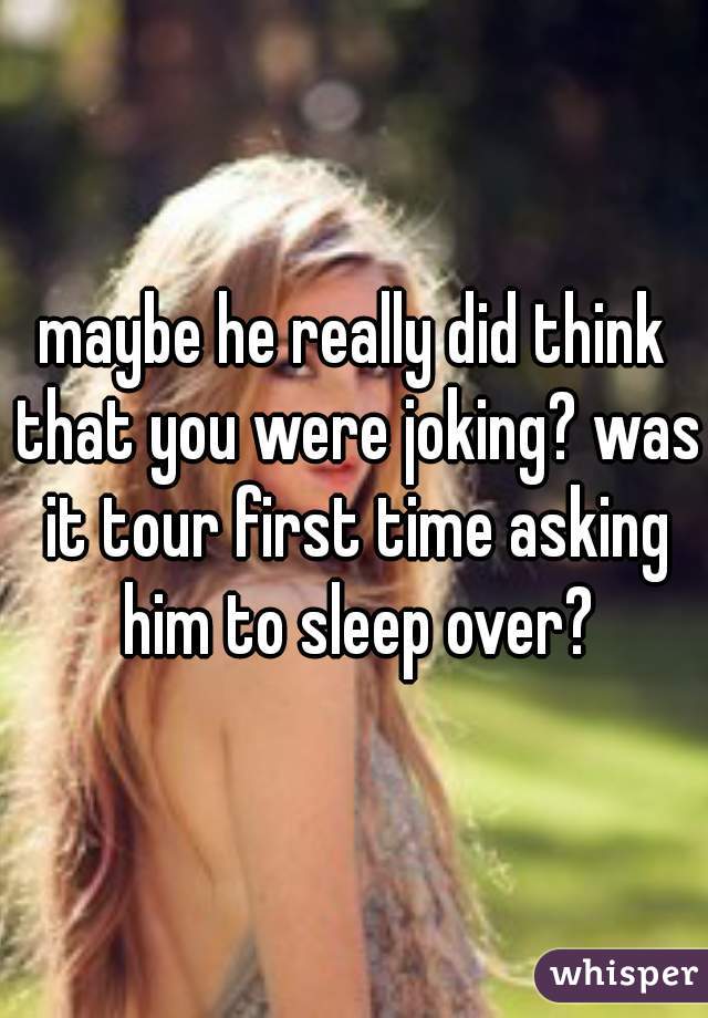 maybe he really did think that you were joking? was it tour first time asking him to sleep over?