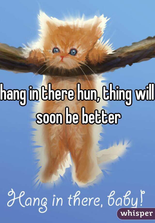 hang in there hun, thing will soon be better