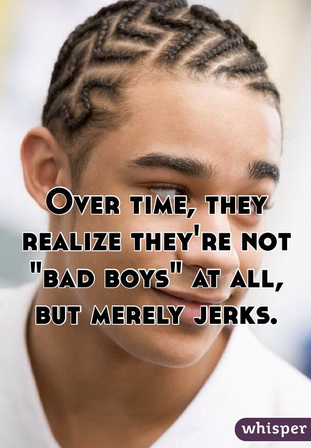 Over time, they realize they're not "bad boys" at all, but merely jerks.
