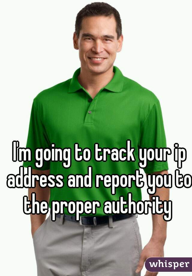  I'm going to track your ip address and report you to the proper authority 