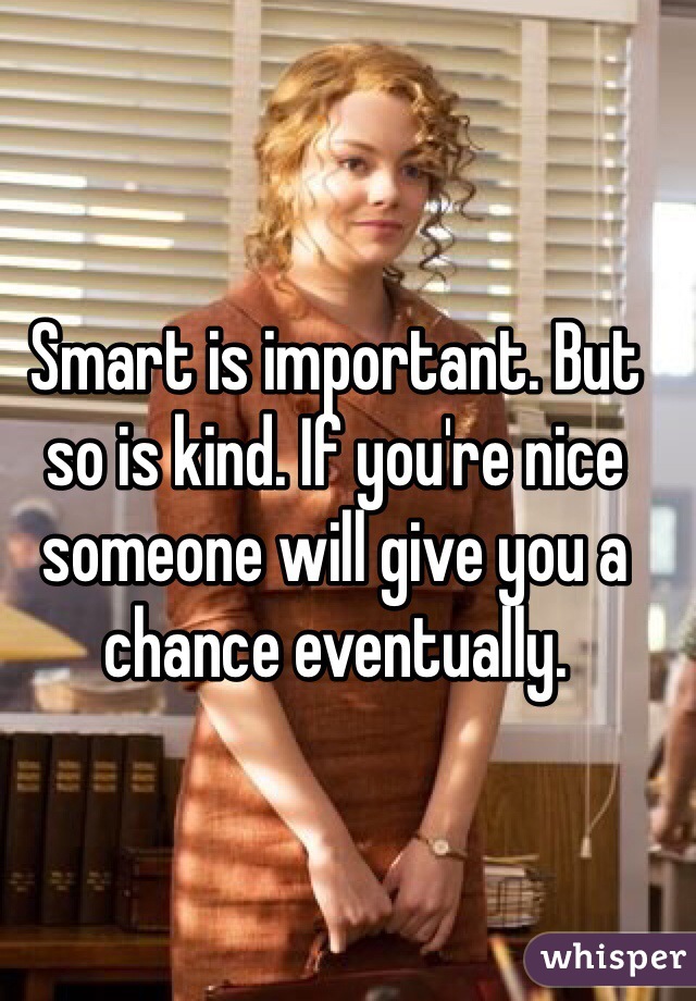 Smart is important. But so is kind. If you're nice someone will give you a chance eventually. 