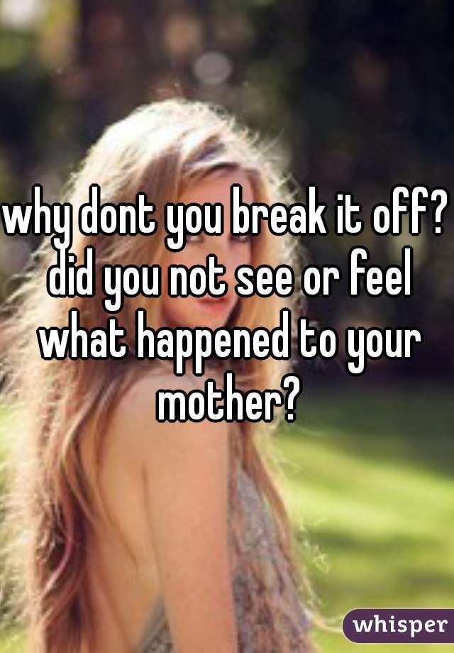 why dont you break it off? did you not see or feel what happened to your mother?
