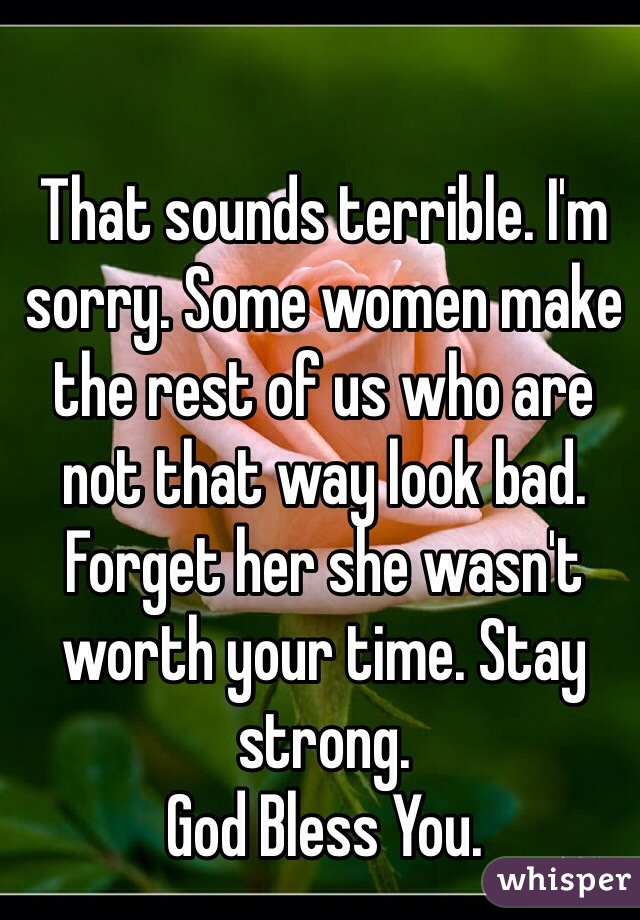 That sounds terrible. I'm sorry. Some women make the rest of us who are not that way look bad. Forget her she wasn't worth your time. Stay strong. 
God Bless You.