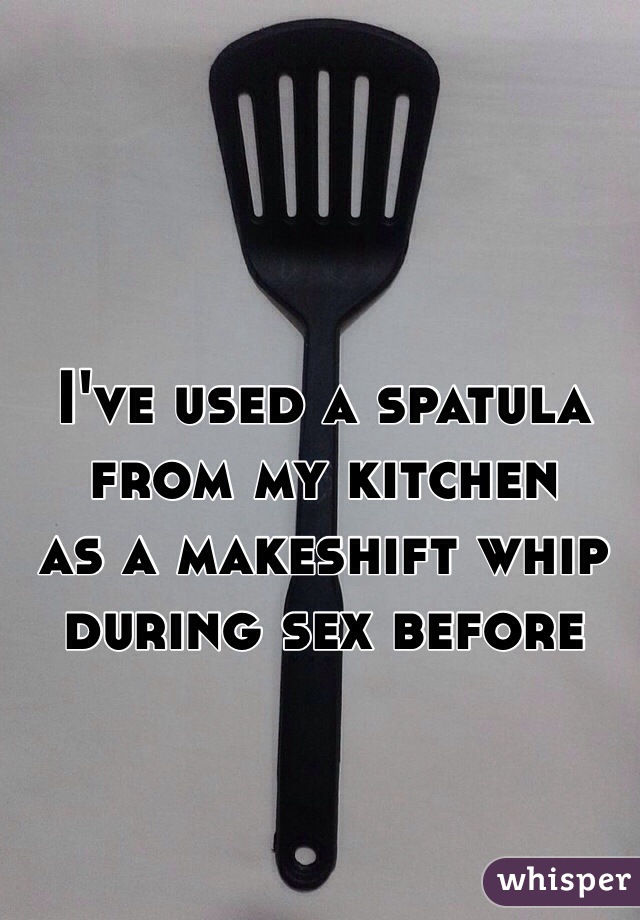 I've used a spatula 
from my kitchen 
as a makeshift whip during sex before