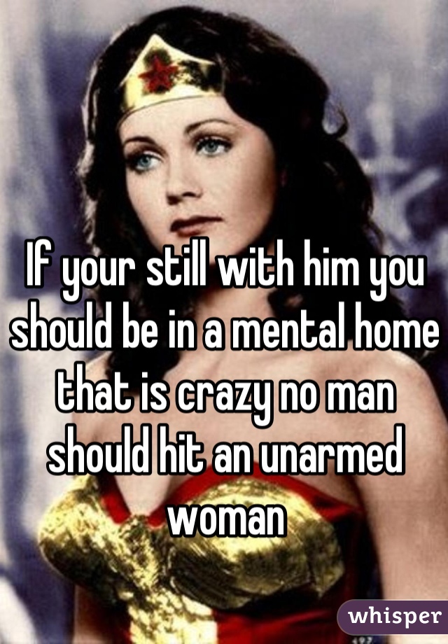 If your still with him you should be in a mental home that is crazy no man should hit an unarmed woman