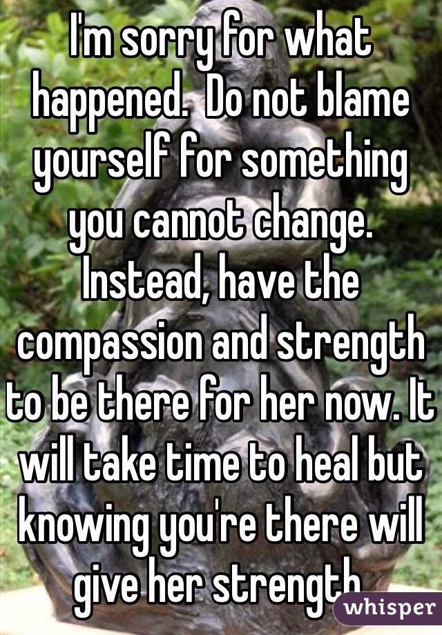 I'm sorry for what happened.  Do not blame yourself for something you cannot change.  Instead, have the compassion and strength to be there for her now. It will take time to heal but knowing you're there will give her strength.