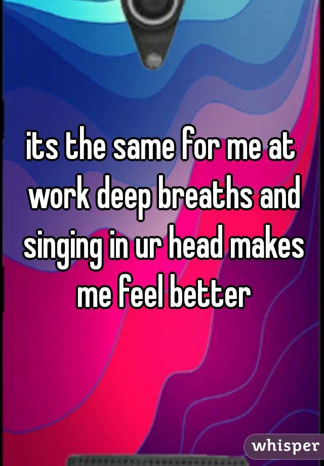 its the same for me at work deep breaths and singing in ur head makes me feel better