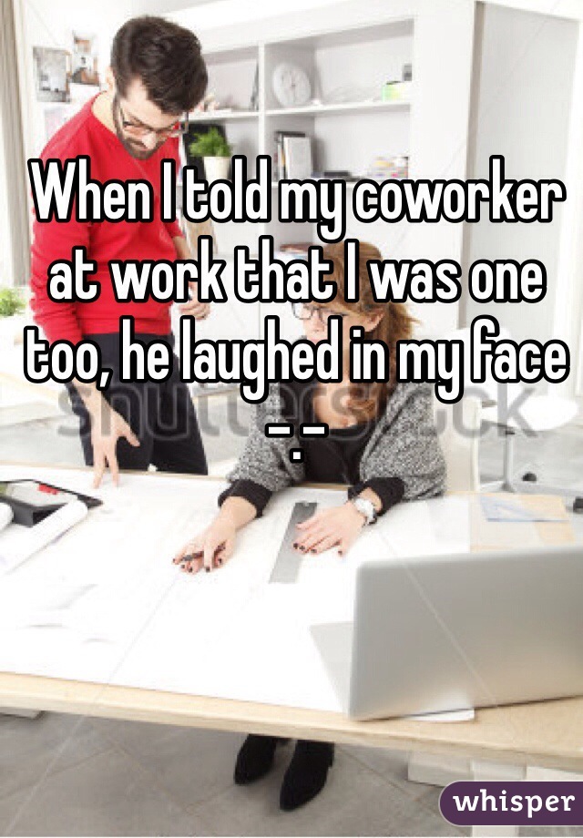 When I told my coworker at work that I was one too, he laughed in my face -.- 