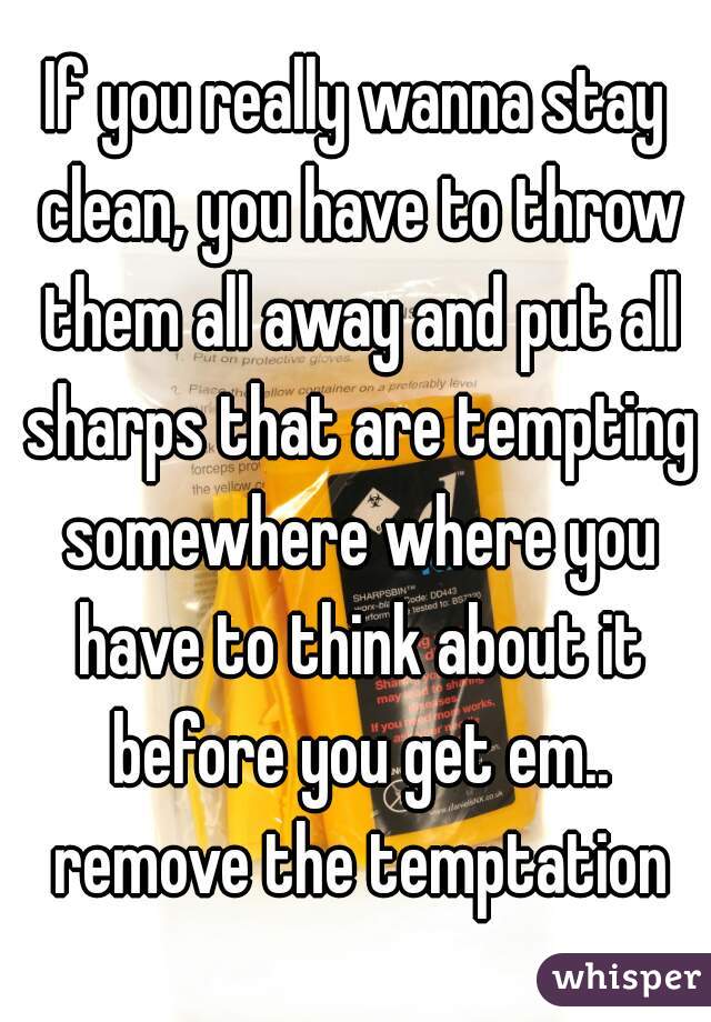 If you really wanna stay clean, you have to throw them all away and put all sharps that are tempting somewhere where you have to think about it before you get em.. remove the temptation