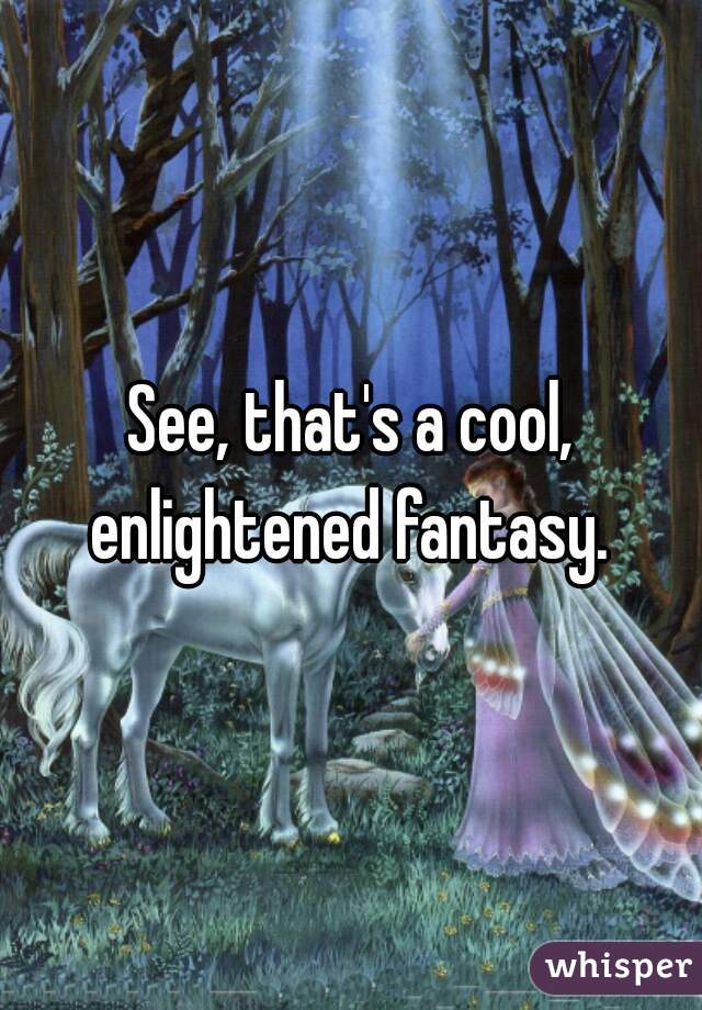 See, that's a cool, enlightened fantasy. 