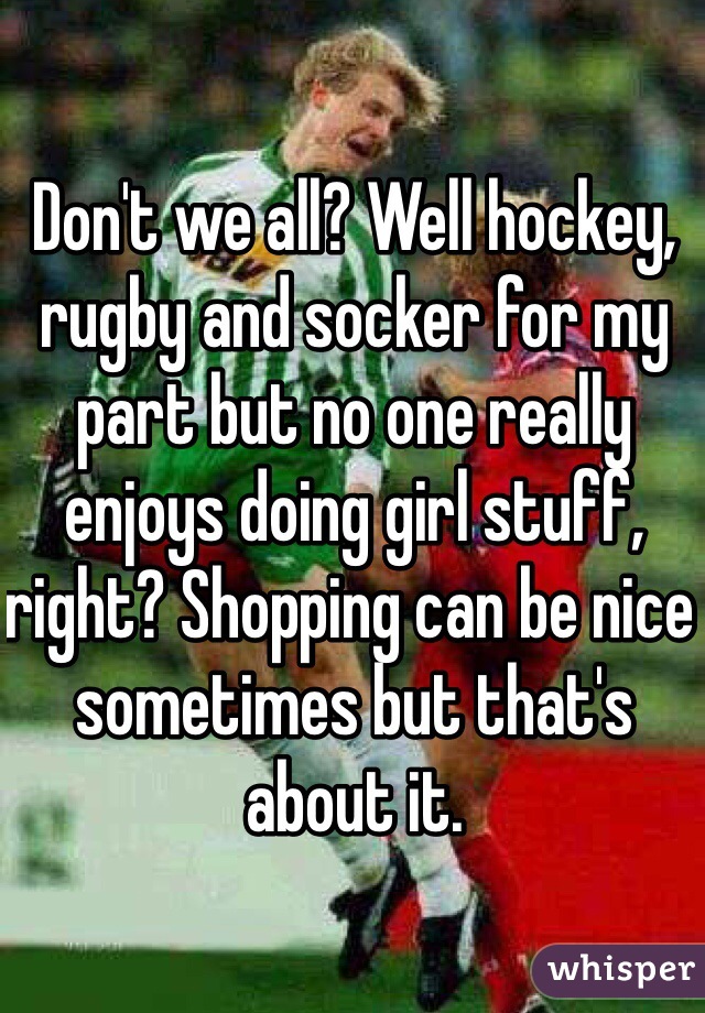 Don't we all? Well hockey, rugby and socker for my part but no one really enjoys doing girl stuff, right? Shopping can be nice sometimes but that's about it. 