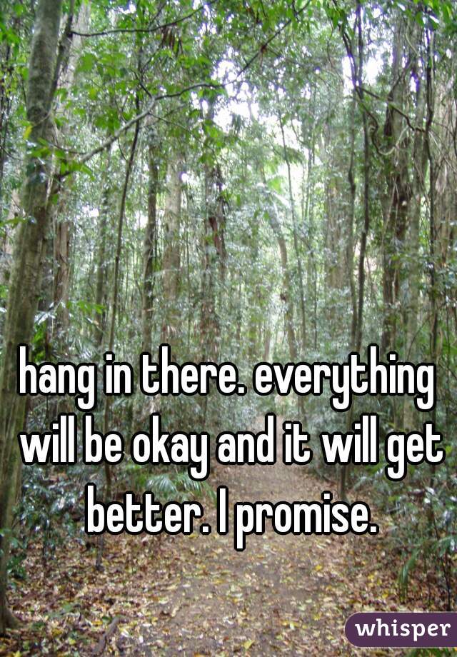 hang in there. everything will be okay and it will get better. I promise.
