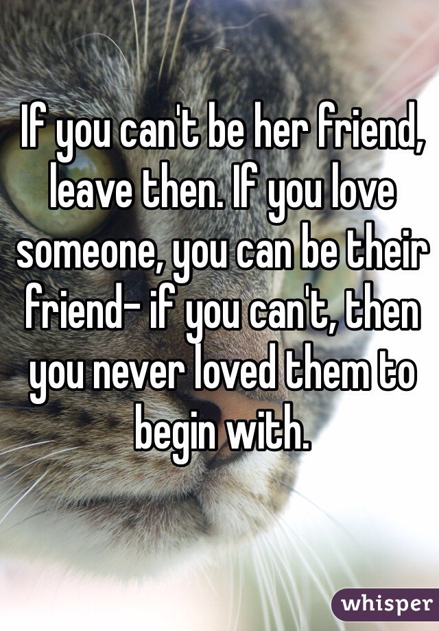 If you can't be her friend, leave then. If you love someone, you can be their friend- if you can't, then you never loved them to begin with.